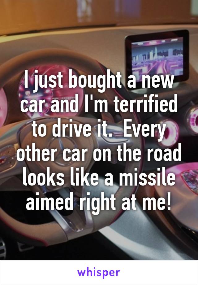 I just bought a new car and I'm terrified to drive it.  Every other car on the road looks like a missile aimed right at me!