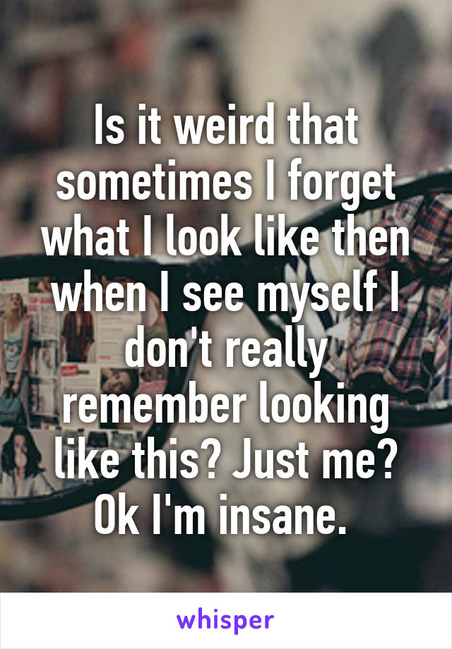 Is it weird that sometimes I forget what I look like then when I see myself I don't really remember looking like this? Just me? Ok I'm insane. 