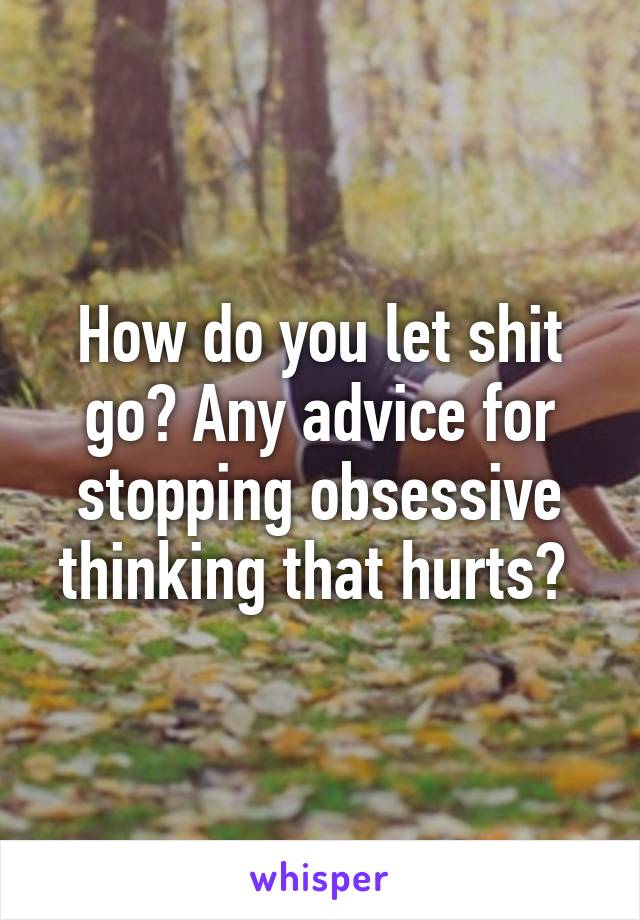 How do you let shit go? Any advice for stopping obsessive thinking that hurts? 