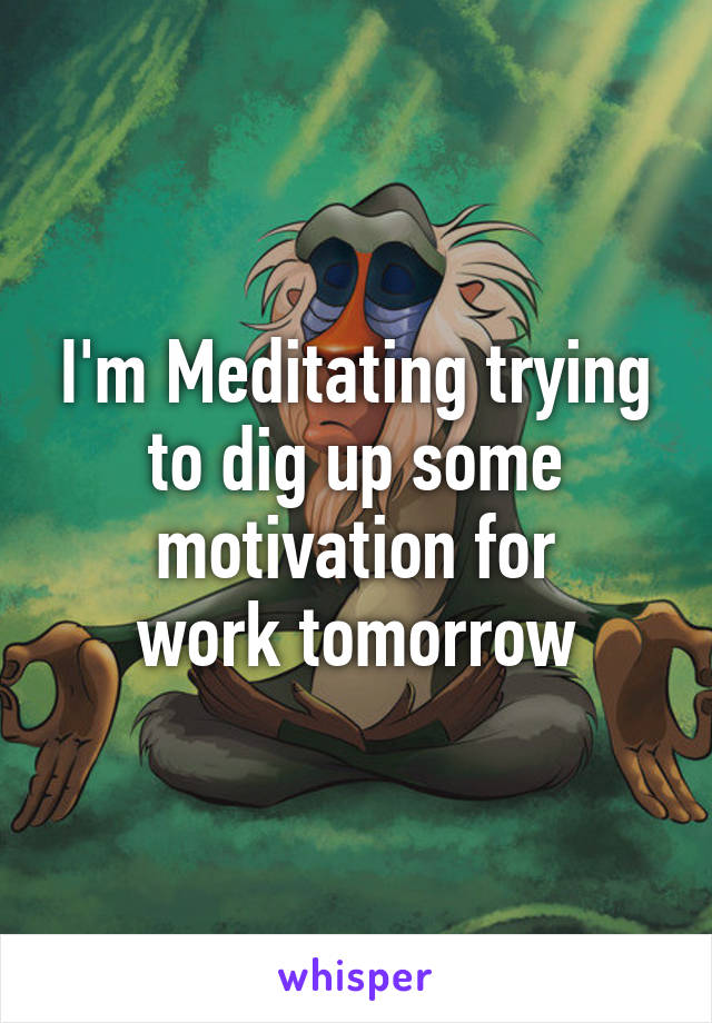 I'm Meditating trying to dig up some motivation for
 work tomorrow 