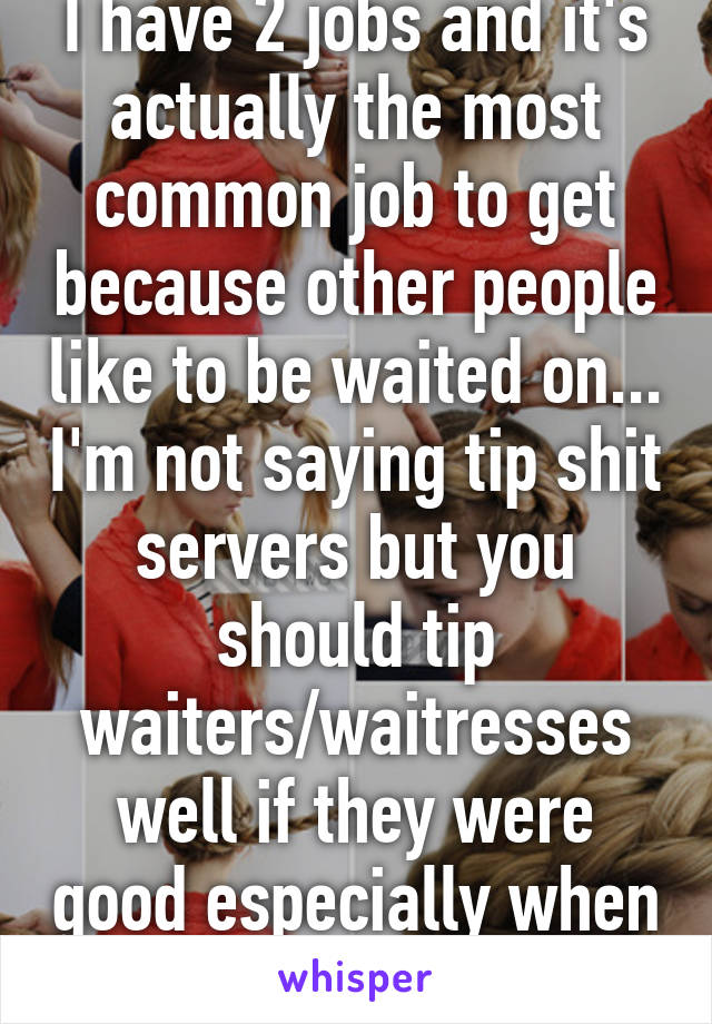 I have 2 jobs and it's actually the most common job to get because other people like to be waited on... I'm not saying tip shit servers but you should tip waiters/waitresses well if they were good especially when it's a full house 