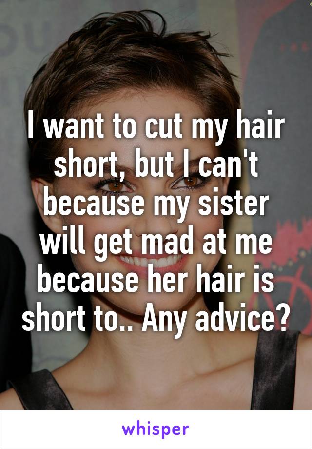 I want to cut my hair short, but I can't because my sister will get mad at me because her hair is short to.. Any advice?