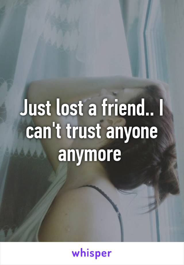 Just lost a friend.. I can't trust anyone anymore 