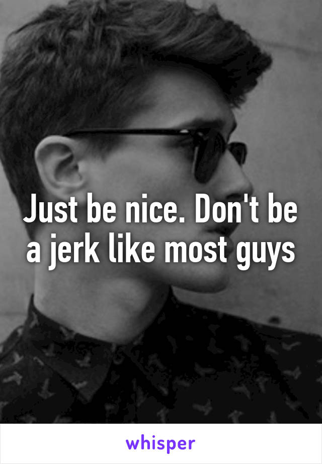 Just be nice. Don't be a jerk like most guys