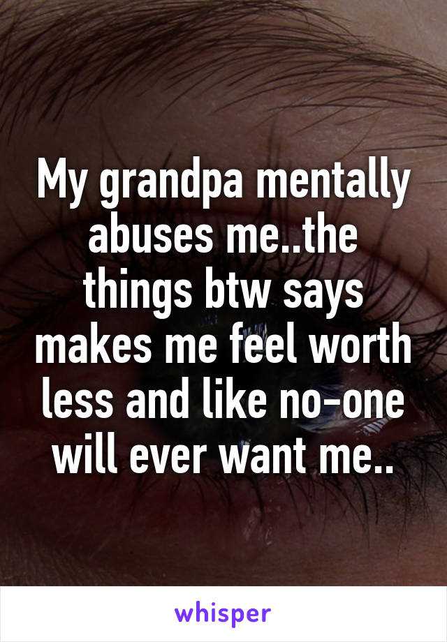 My grandpa mentally abuses me..the things btw says makes me feel worth less and like no-one will ever want me..