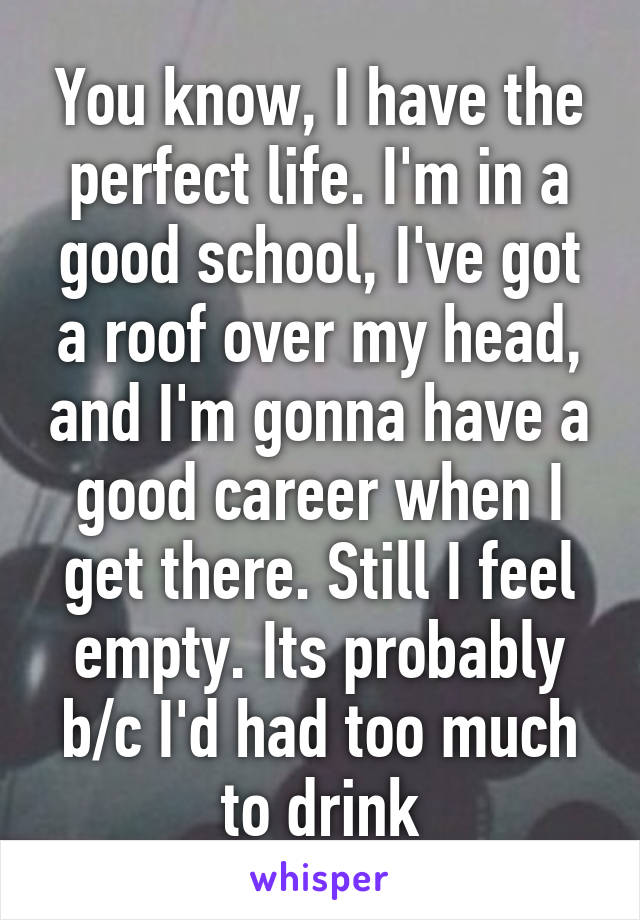 You know, I have the perfect life. I'm in a good school, I've got a roof over my head, and I'm gonna have a good career when I get there. Still I feel empty. Its probably b/c I'd had too much to drink