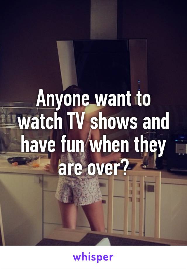 Anyone want to watch TV shows and have fun when they are over?