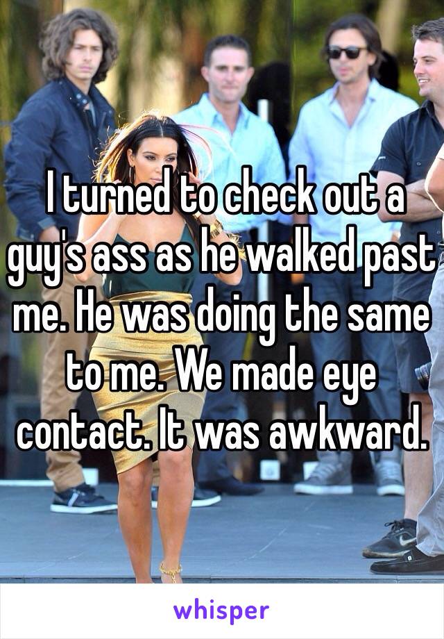  I turned to check out a guy's ass as he walked past me. He was doing the same to me. We made eye contact. It was awkward. 