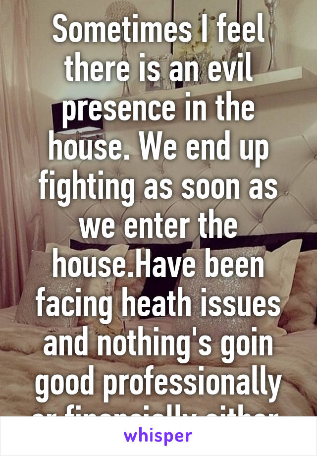 Sometimes I feel there is an evil presence in the house. We end up fighting as soon as we enter the house.Have been facing heath issues and nothing's goin good professionally or financially either.