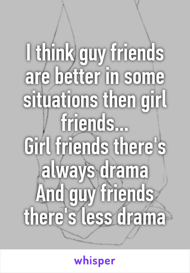 I think guy friends are better in some situations then girl friends...
Girl friends there's always drama
And guy friends there's less drama