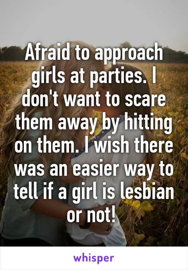 Afraid to approach girls at parties. I don't want to scare them away by hitting on them. I wish there was an easier way to tell if a girl is lesbian or not! 