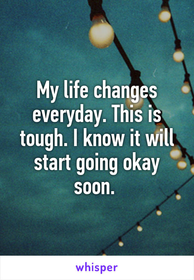 My life changes everyday. This is tough. I know it will start going okay soon. 