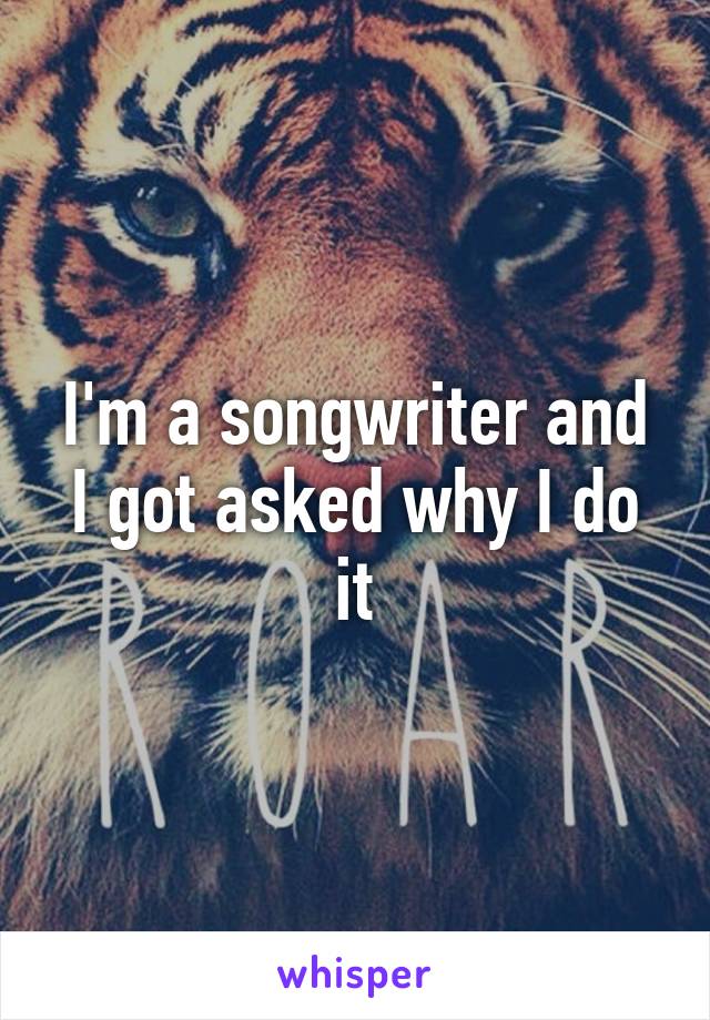 I'm a songwriter and I got asked why I do it