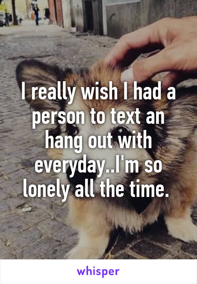 I really wish I had a person to text an hang out with everyday..I'm so lonely all the time. 