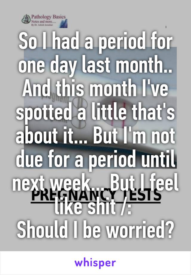 So I had a period for one day last month.. And this month I've spotted a little that's about it... But I'm not due for a period until next week... But I feel like shit /: 
Should I be worried?