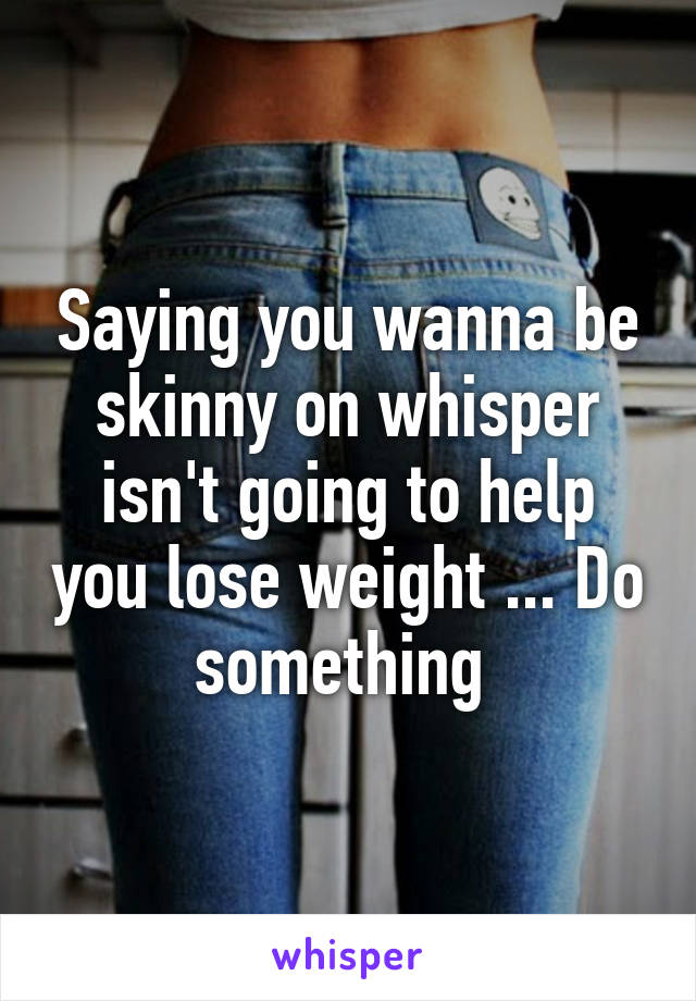 Saying you wanna be skinny on whisper isn't going to help you lose weight ... Do something 