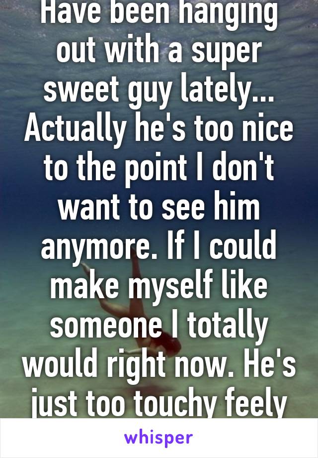 Have been hanging out with a super sweet guy lately... Actually he's too nice to the point I don't want to see him anymore. If I could make myself like someone I totally would right now. He's just too touchy feely :( 