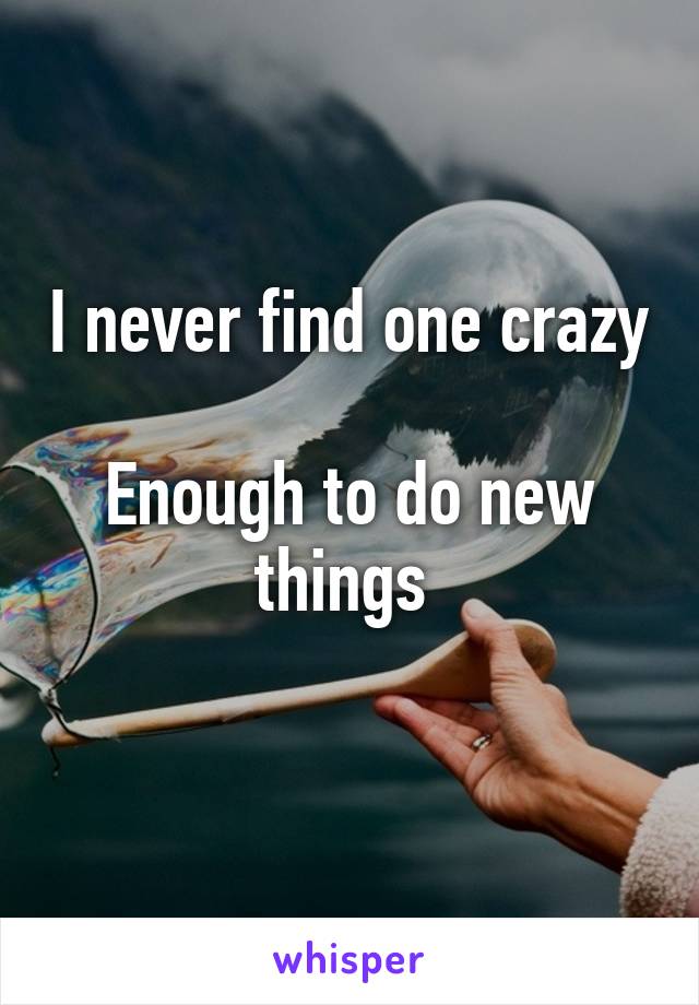 I never find one crazy 
Enough to do new things 
