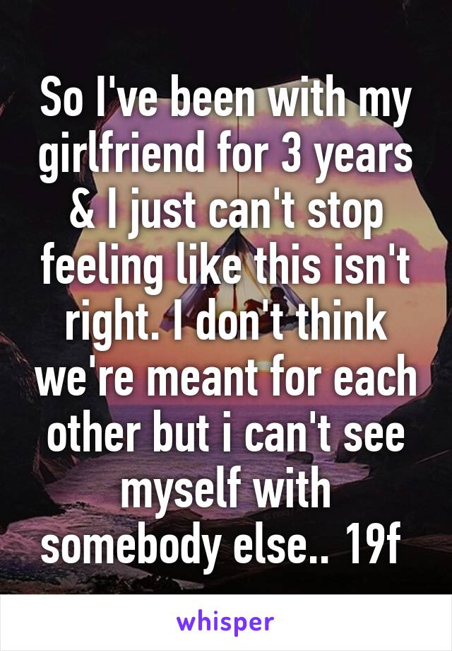 So I've been with my girlfriend for 3 years & I just can't stop feeling like this isn't right. I don't think we're meant for each other but i can't see myself with somebody else.. 19f 