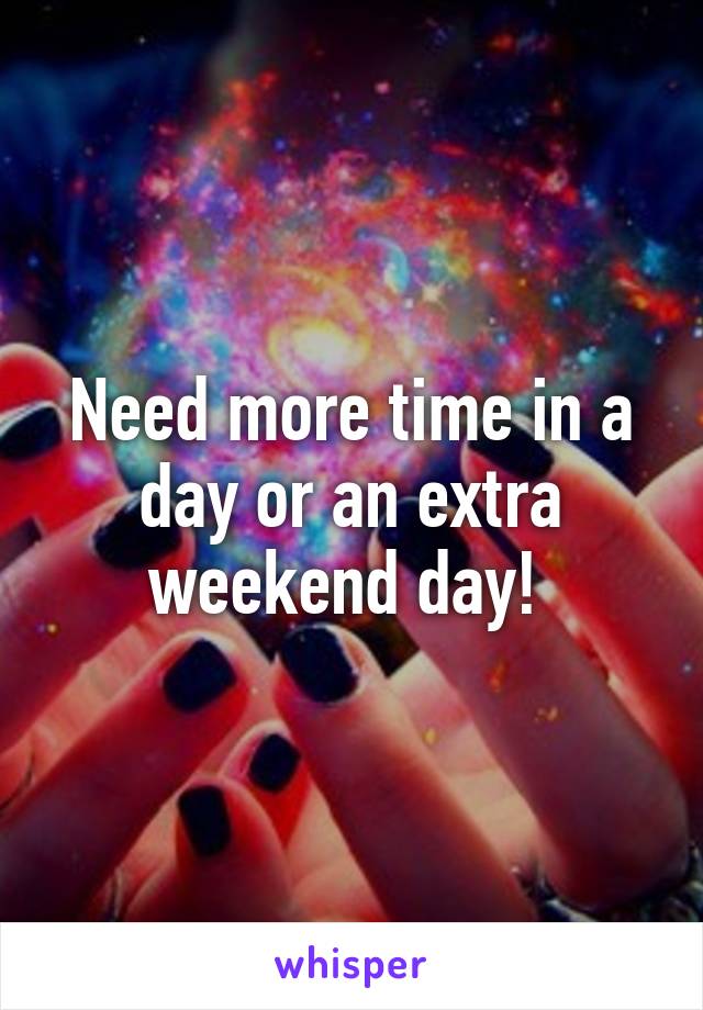 Need more time in a day or an extra weekend day! 