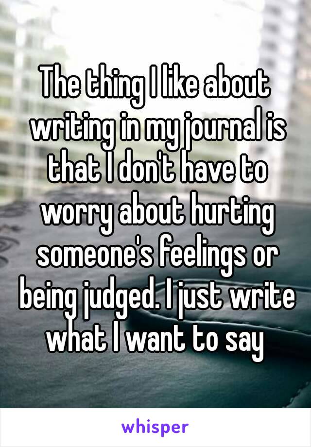 The thing I like about writing in my journal is that I don't have to worry about hurting someone's feelings or being judged. I just write what I want to say 