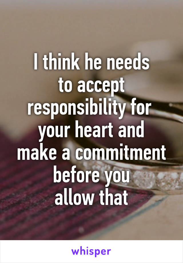 I think he needs
to accept
responsibility for 
your heart and
make a commitment
before you
allow that