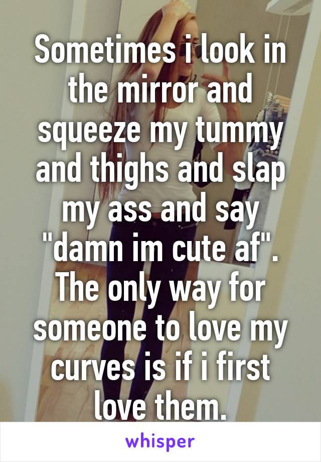 Sometimes i look in the mirror and squeeze my tummy and thighs and slap my ass and say "damn im cute af". The only way for someone to love my curves is if i first love them.