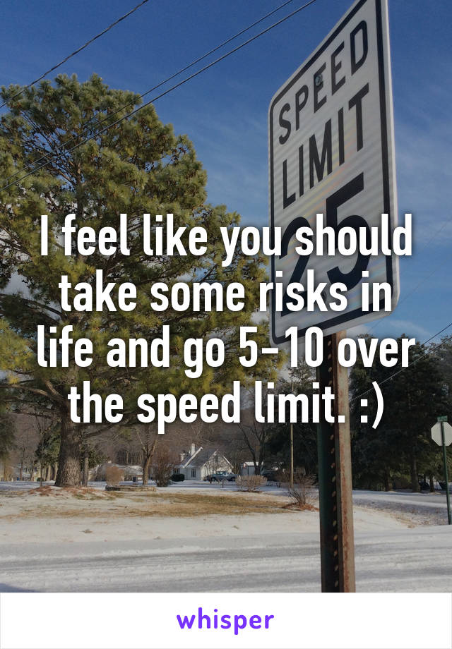 I feel like you should take some risks in life and go 5-10 over the speed limit. :)