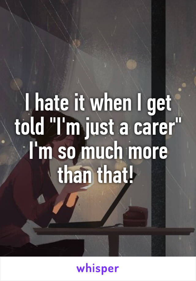 I hate it when I get told "I'm just a carer" I'm so much more than that! 