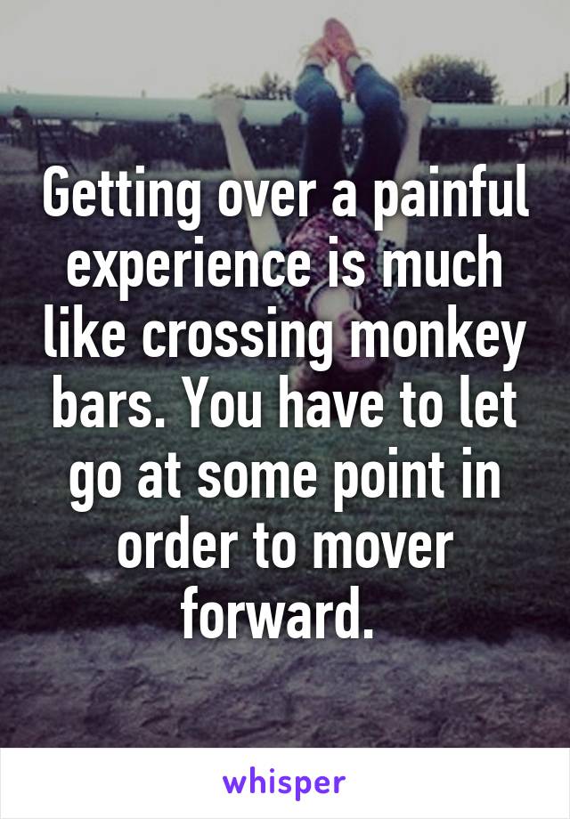 Getting over a painful experience is much like crossing monkey bars. You have to let go at some point in order to mover forward. 