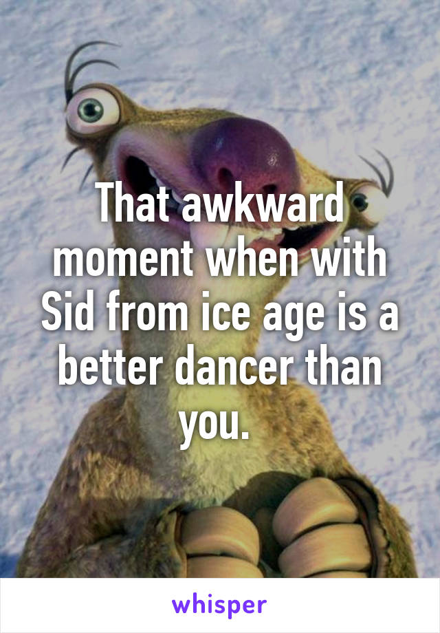 That awkward moment when with Sid from ice age is a better dancer than you. 