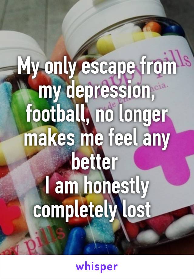 My only escape from my depression, football, no longer makes me feel any better 
I am honestly completely lost  