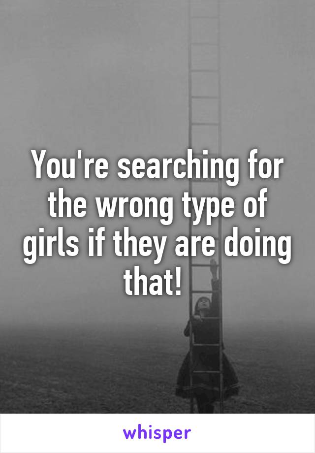 You're searching for the wrong type of girls if they are doing that! 