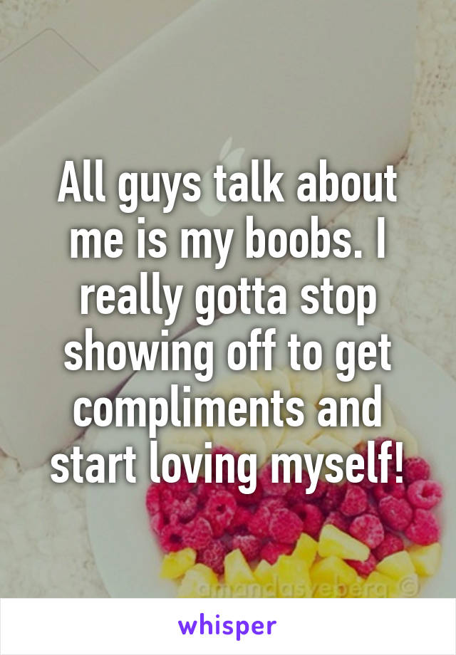 All guys talk about me is my boobs. I really gotta stop showing off to get compliments and start loving myself!