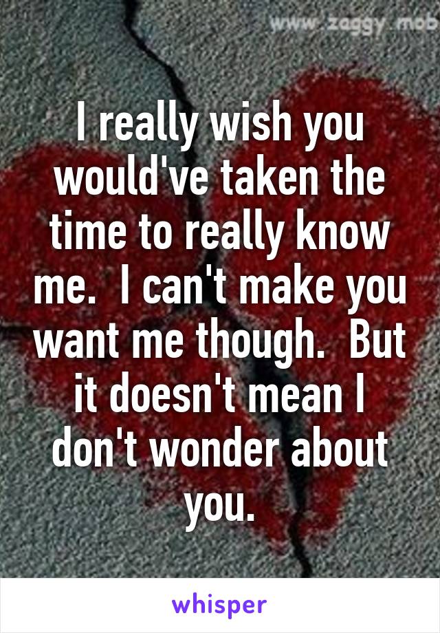 I really wish you would've taken the time to really know me.  I can't make you want me though.  But it doesn't mean I don't wonder about you.