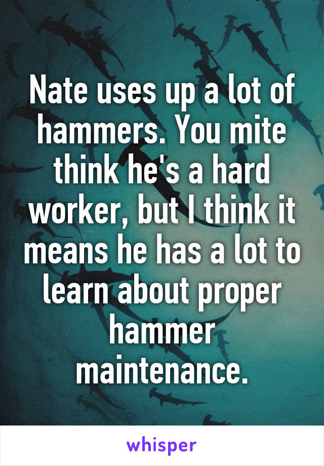 Nate uses up a lot of hammers. You mite think he's a hard worker, but I think it means he has a lot to learn about proper hammer maintenance.