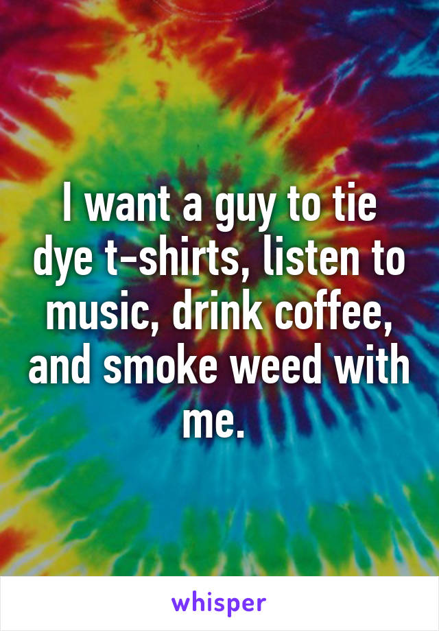 I want a guy to tie dye t-shirts, listen to music, drink coffee, and smoke weed with me. 