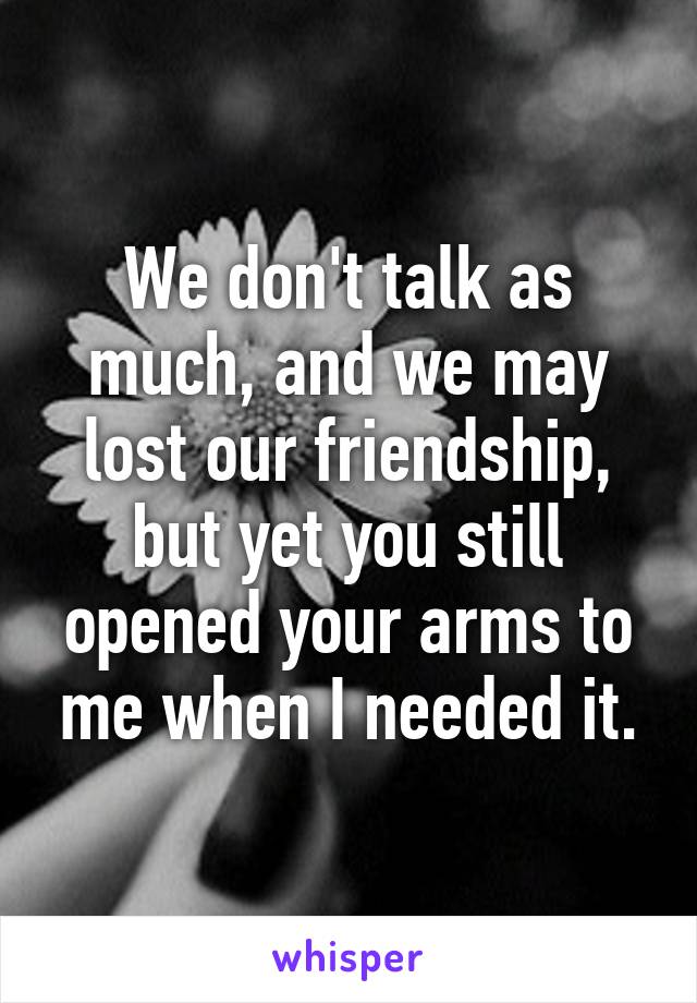 We don't talk as much, and we may lost our friendship, but yet you still opened your arms to me when I needed it.