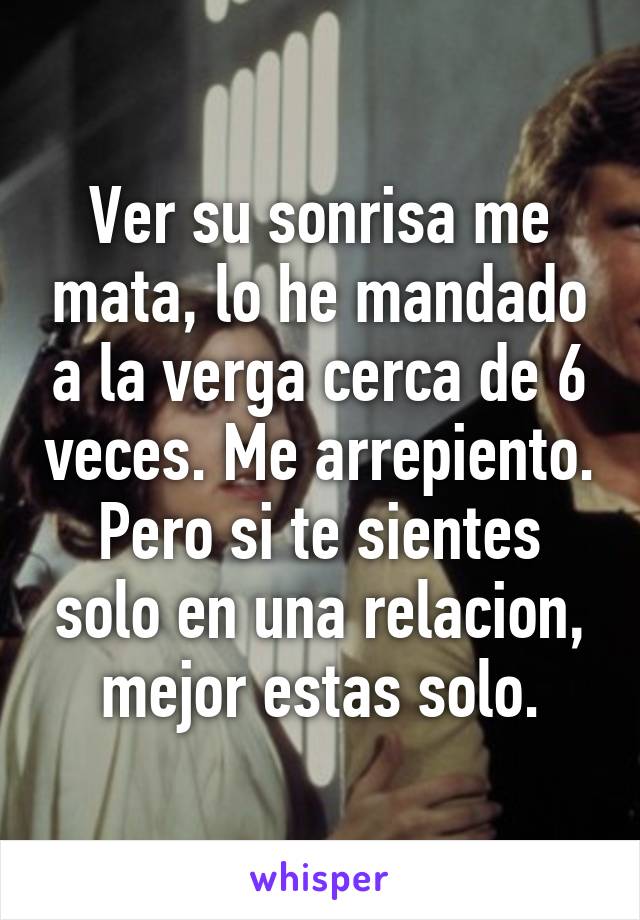 Ver su sonrisa me mata, lo he mandado a la verga cerca de 6 veces. Me arrepiento. Pero si te sientes solo en una relacion, mejor estas solo.