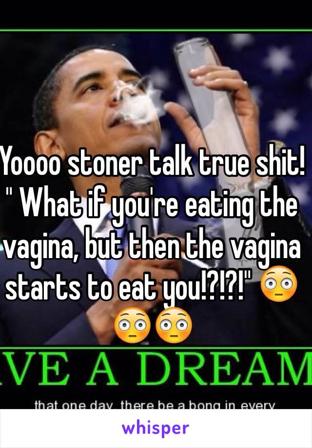 Yoooo stoner talk true shit!
" What if you're eating the vagina, but then the vagina starts to eat you!?!?!" 😳😳😳