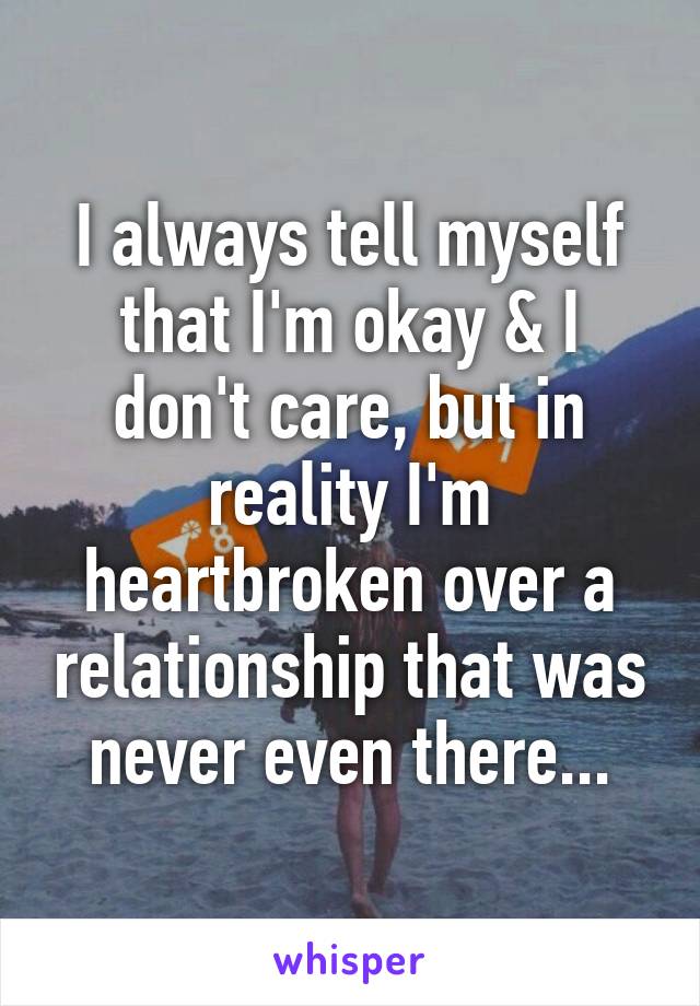 I always tell myself that I'm okay & I don't care, but in reality I'm heartbroken over a relationship that was never even there...