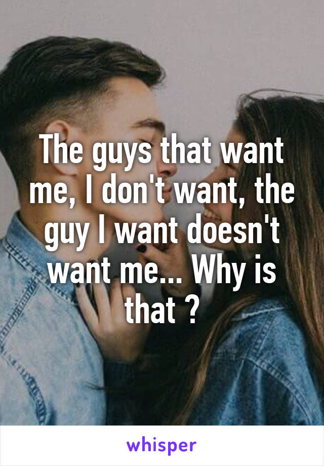 The guys that want me, I don't want, the guy I want doesn't want me... Why is that ?