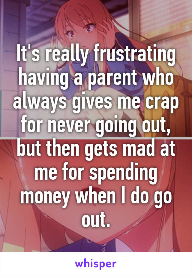 It's really frustrating having a parent who always gives me crap for never going out, but then gets mad at me for spending money when I do go out.