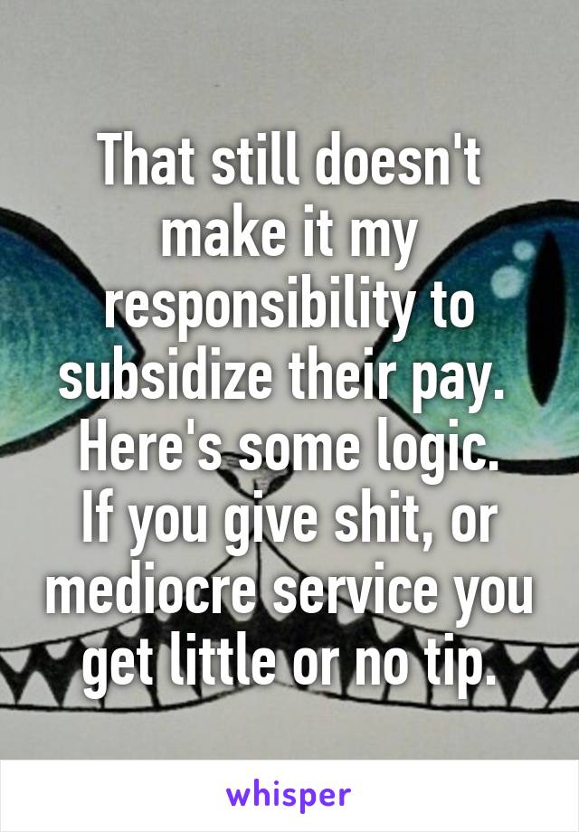 That still doesn't make it my responsibility to subsidize their pay. 
Here's some logic.
If you give shit, or mediocre service you get little or no tip.