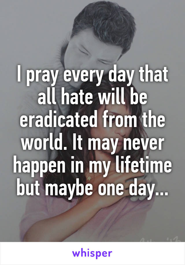 I pray every day that all hate will be eradicated from the world. It may never happen in my lifetime but maybe one day...