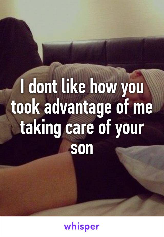 I dont like how you took advantage of me taking care of your son