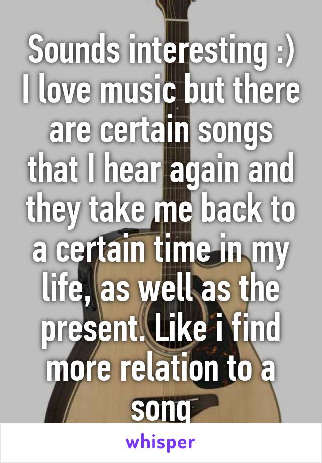 Sounds interesting :) I love music but there are certain songs that I hear again and they take me back to a certain time in my life, as well as the present. Like i find more relation to a song