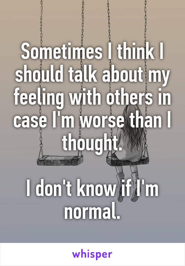 Sometimes I think I should talk about my feeling with others in case I'm worse than I thought.

I don't know if I'm normal.