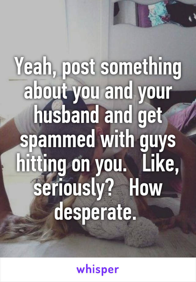 Yeah, post something about you and your husband and get spammed with guys hitting on you.   Like, seriously?   How desperate. 