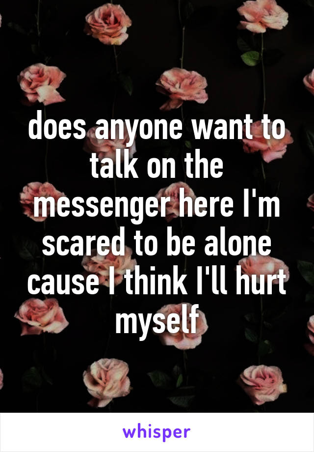 does anyone want to talk on the messenger here I'm scared to be alone cause I think I'll hurt myself